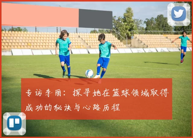 专访李丽：探寻她在篮球领域取得成功的秘诀与心路历程