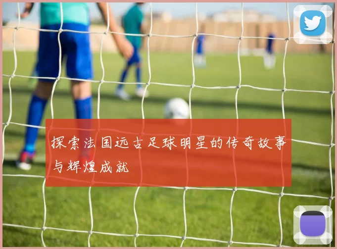 探索法国远古足球明星的传奇故事与辉煌成就