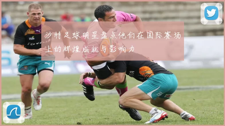 沙特足球明星盘点他们在国际赛场上的辉煌成就与影响力