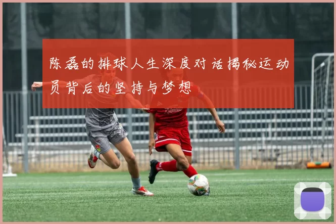 陈磊的排球人生深度对话揭秘运动员背后的坚持与梦想