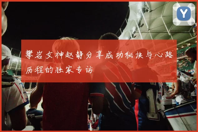 攀岩女神赵静分享成功秘诀与心路历程的独家专访