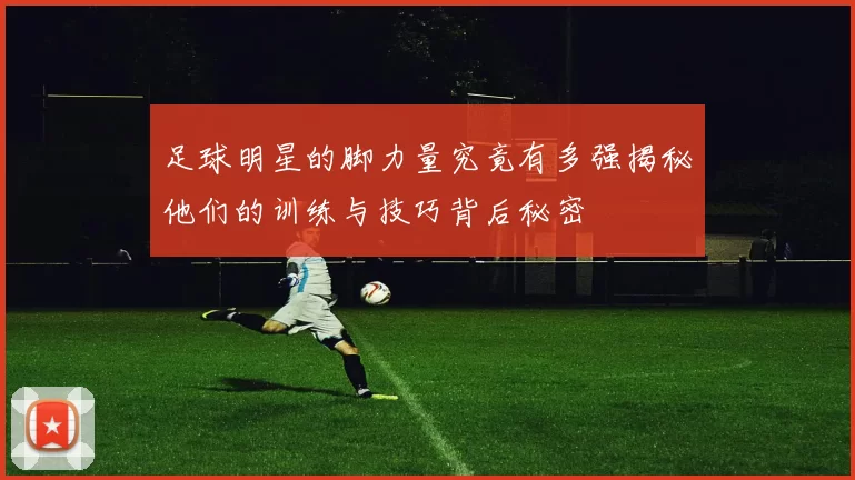 足球明星的脚力量究竟有多强揭秘他们的训练与技巧背后秘密