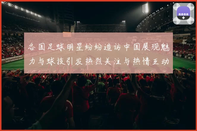 各国足球明星纷纷造访中国展现魅力与球技引发热烈关注与热情互动