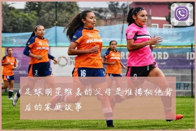 足球明星维嘉的父母是谁揭秘他背后的家庭故事