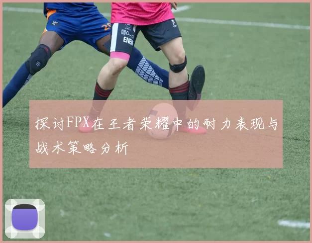 探讨FPX在王者荣耀中的耐力表现与战术策略分析