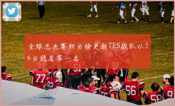 全球总决赛积分榜更新TES战队以56分稳居第一名