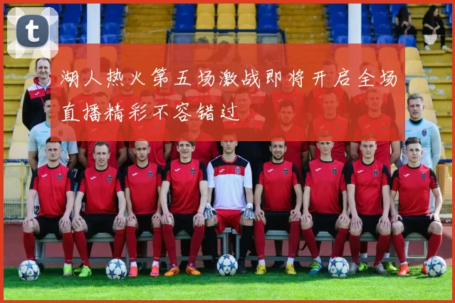 湖人热火第五场激战即将开启全场直播精彩不容错过