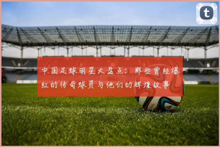 中国足球明星大盘点：那些曾经爆红的传奇球员与他们的辉煌故事