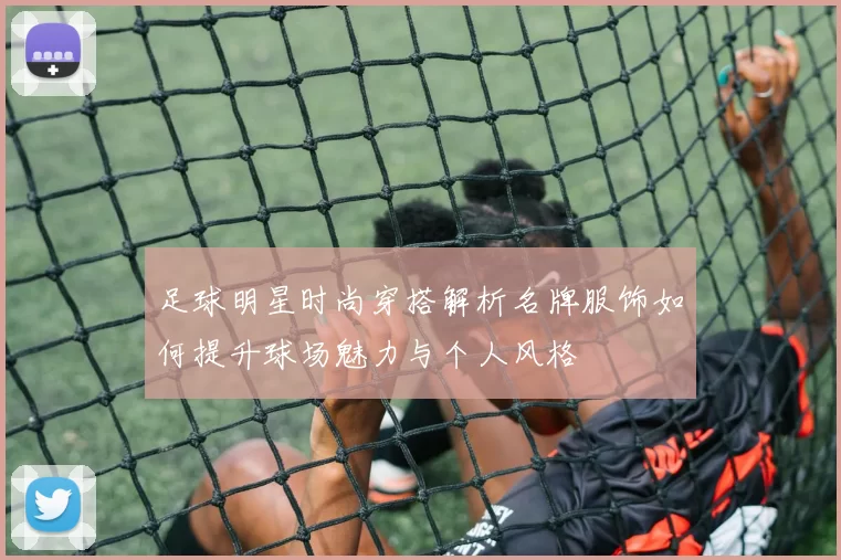 足球明星时尚穿搭解析名牌服饰如何提升球场魅力与个人风格
