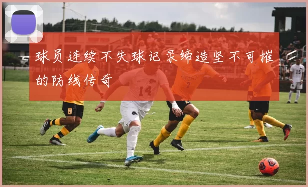 球员连续不失球记录缔造坚不可摧的防线传奇