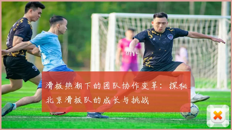 滑板热潮下的团队协作变革：探秘北京滑板队的成长与挑战