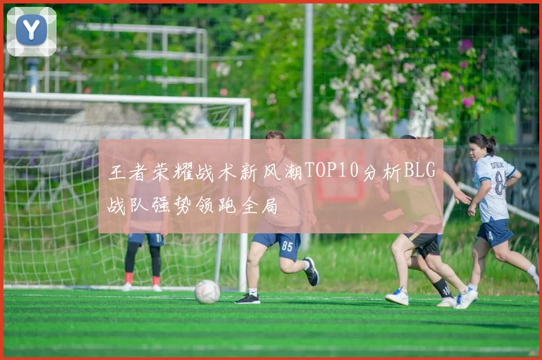 王者荣耀战术新风潮TOP10分析BLG战队强势领跑全局