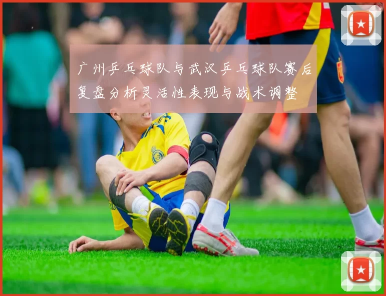 广州乒乓球队与武汉乒乓球队赛后复盘分析灵活性表现与战术调整