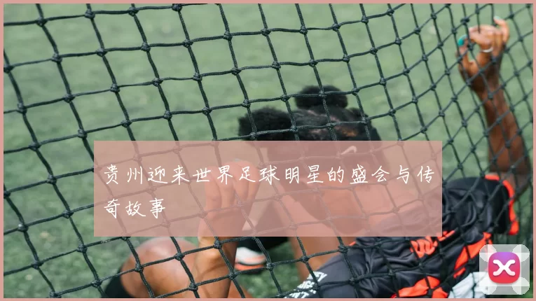 贵州迎来世界足球明星的盛会与传奇故事