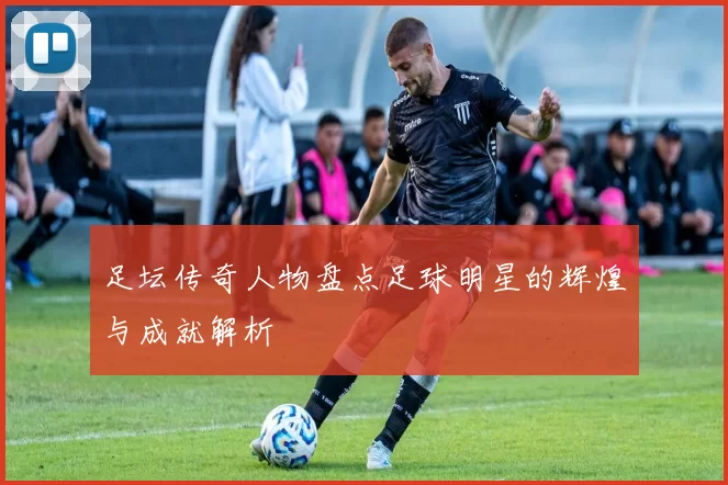 足坛传奇人物盘点足球明星的辉煌与成就解析