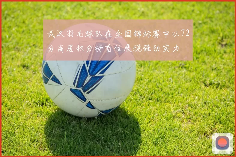 武汉羽毛球队在全国锦标赛中以72分高居积分榜首位展现强劲实力