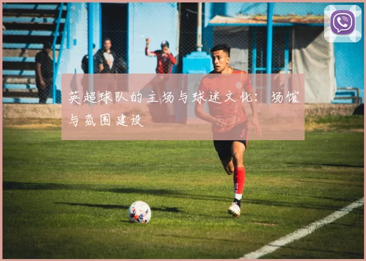 英超球队的主场与球迷文化：场馆与氛围建设