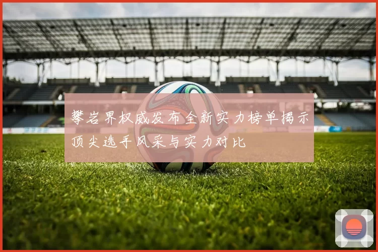 攀岩界权威发布全新实力榜单揭示顶尖选手风采与实力对比