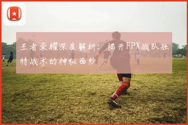 王者荣耀深度解析：揭开FPX战队独特战术的神秘面纱