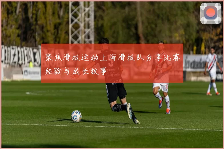 聚焦滑板运动上海滑板队分享比赛经验与成长故事