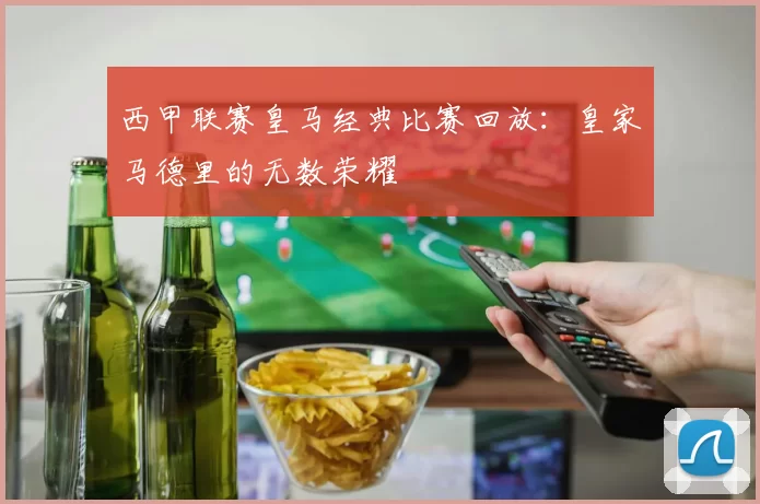 西甲联赛皇马经典比赛回放：皇家马德里的无数荣耀
