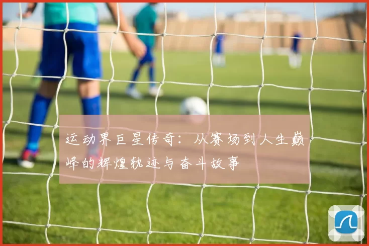 运动界巨星传奇：从赛场到人生巅峰的辉煌轨迹与奋斗故事