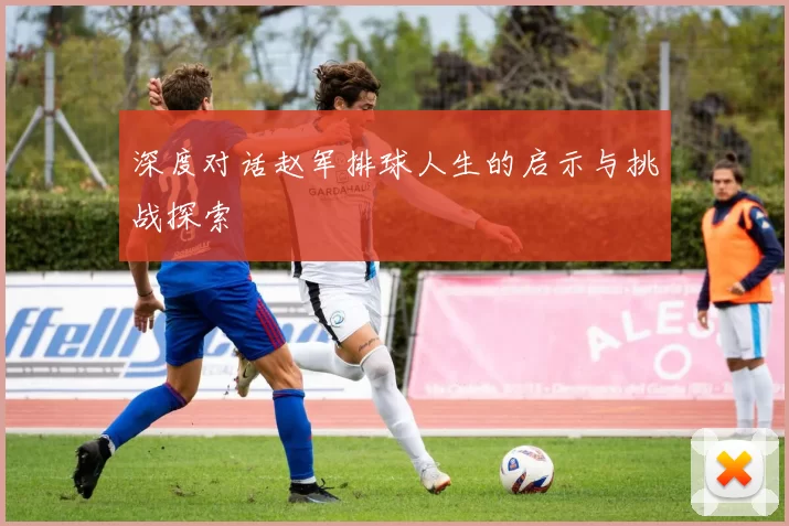 深度对话赵军排球人生的启示与挑战探索