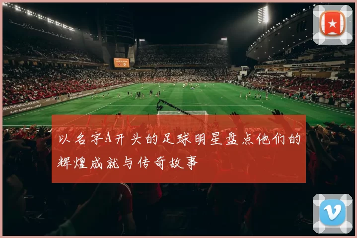 以名字A开头的足球明星盘点他们的辉煌成就与传奇故事
