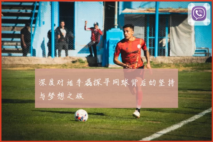 深度对话李磊探寻网球背后的坚持与梦想之旅