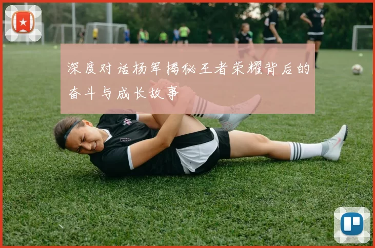 深度对话杨军揭秘王者荣耀背后的奋斗与成长故事