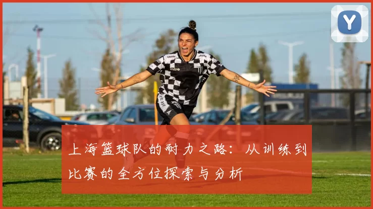 上海篮球队的耐力之路：从训练到比赛的全方位探索与分析