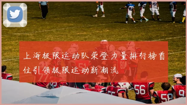 上海极限运动队荣登力量排行榜首位引领极限运动新潮流
