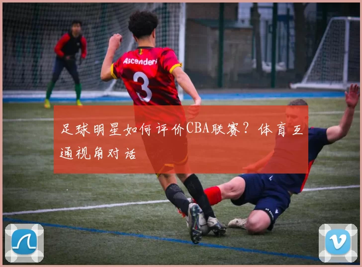 足球明星如何评价CBA联赛？体育互通视角对话