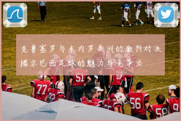 克鲁塞罗与米内罗美洲的激烈对决揭示巴西足球的魅力与竞争力