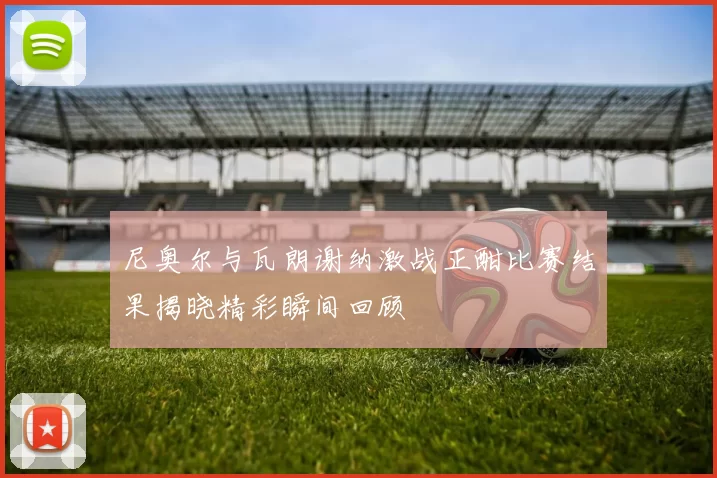 尼奥尔与瓦朗谢纳激战正酣比赛结果揭晓精彩瞬间回顾