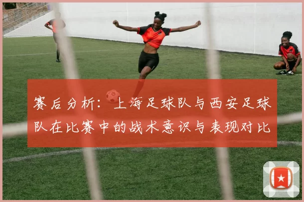赛后分析：上海足球队与西安足球队在比赛中的战术意识与表现对比