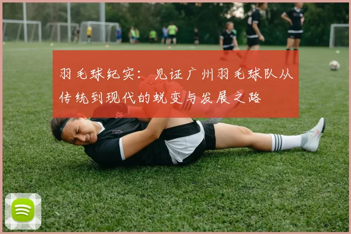 羽毛球纪实：见证广州羽毛球队从传统到现代的蜕变与发展之路