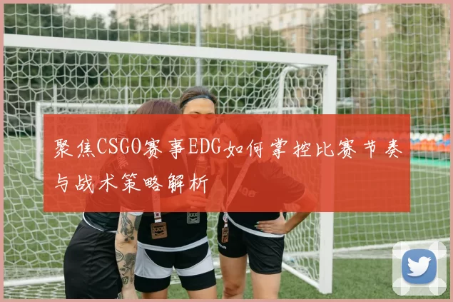 聚焦CSGO赛事EDG如何掌控比赛节奏与战术策略解析
