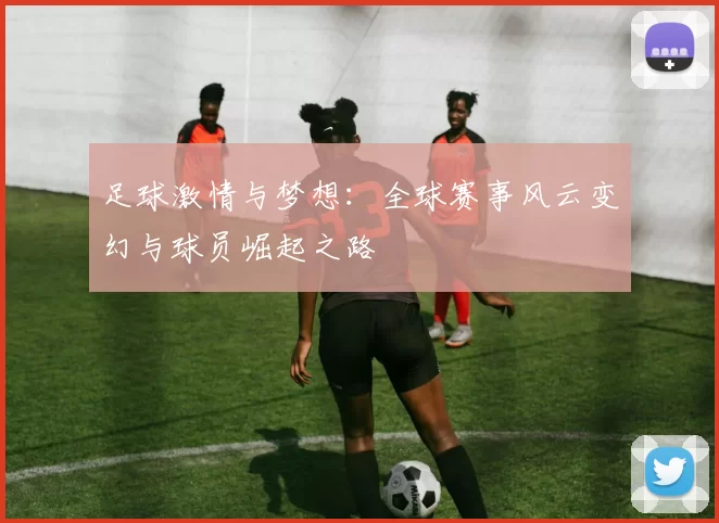 足球激情与梦想：全球赛事风云变幻与球员崛起之路