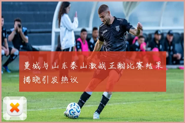 曼城与山东泰山激战正酣比赛结果揭晓引发热议