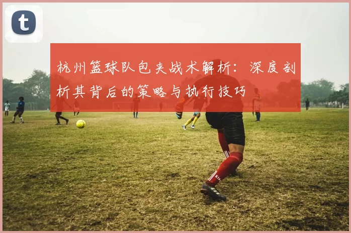 杭州篮球队包夹战术解析：深度剖析其背后的策略与执行技巧