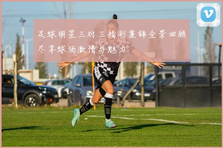 足球明星三对三精彩集锦全景回顾尽享球场激情与魅力