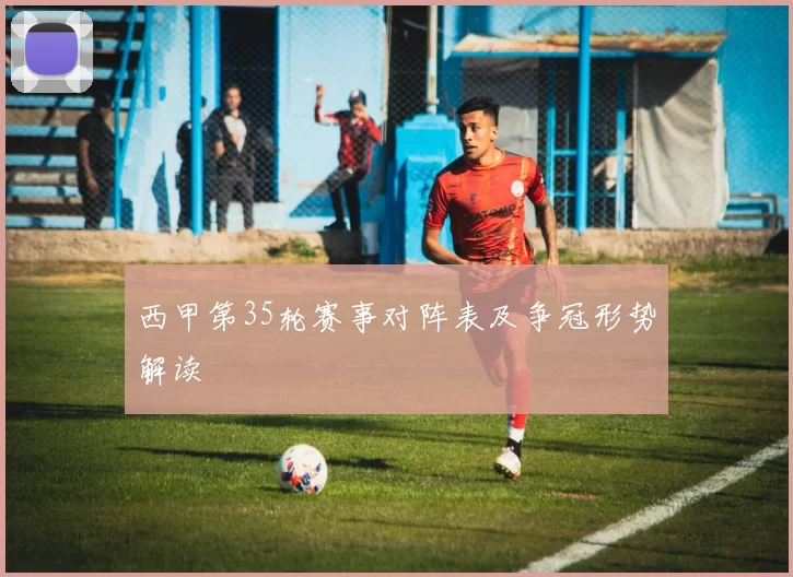 西甲第35轮赛事对阵表及争冠形势解读