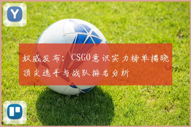 权威发布：CSGO意识实力榜单揭晓顶尖选手与战队排名分析