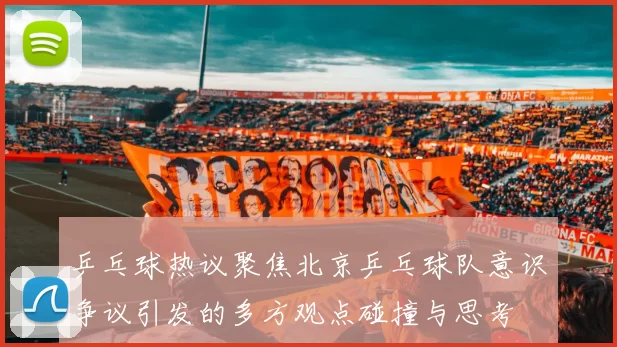 乒乓球热议聚焦北京乒乓球队意识争议引发的多方观点碰撞与思考