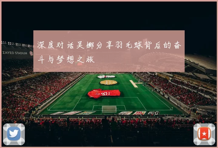 深度对话吴娜分享羽毛球背后的奋斗与梦想之旅