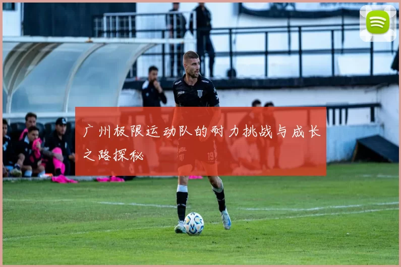 广州极限运动队的耐力挑战与成长之路探秘
