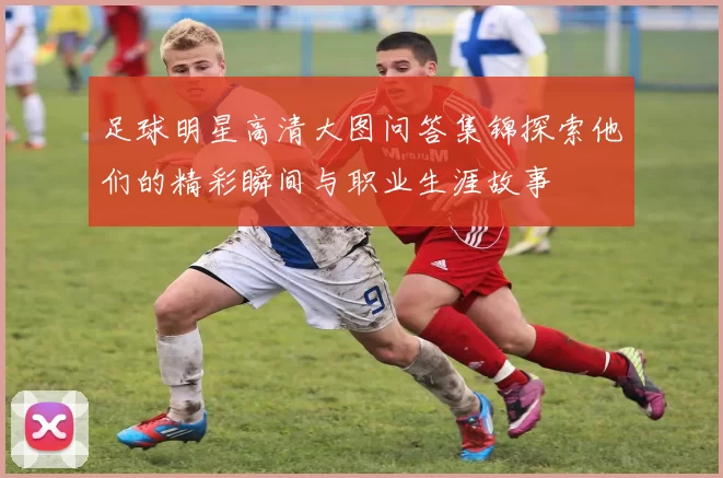 足球明星高清大图问答集锦探索他们的精彩瞬间与职业生涯故事