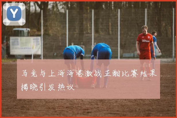马竞与上海海港激战正酣比赛结果揭晓引发热议