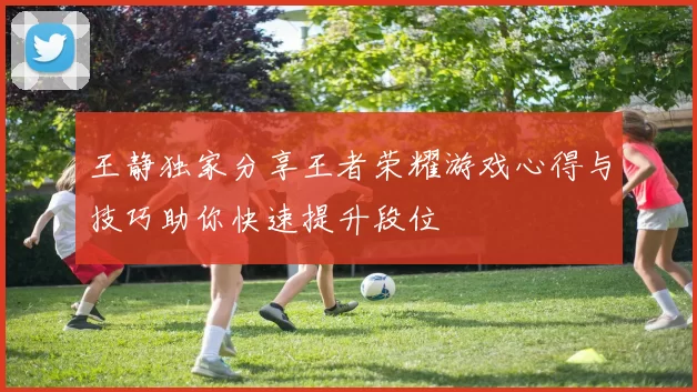 王静独家分享王者荣耀游戏心得与技巧助你快速提升段位